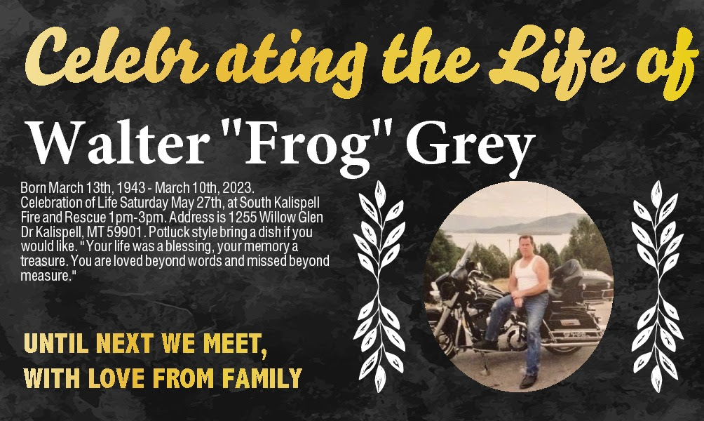  Walter "Frog" Grey Born   Walter "Frog" Grey Born March 13th, 1943 - March 10th, 2023.  Celebration of Life Saturday May 27th, at South Kalispell Fire and Rescue 1pm-3pm. Address is 1255 Willow Glen Dr Kalispell, MT 59901. Potluck style bring a dish if you would like. " Your life was a blessing, your memory a treasure. You are loved beyond words and missed beyond measure." 