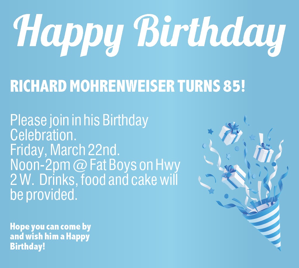  RICHARD MOHRENWEISER TURNS 85!   RICHARD MOHRENWEISER TURNS 85! Please join in his Birthday Celebration.   Friday, March 22nd.   Noon-2pm @ Fat Boys on Hwy 2 W. Drinks, food and cake will be provided. Hope you can come by and wish him a Happy Birthday! 