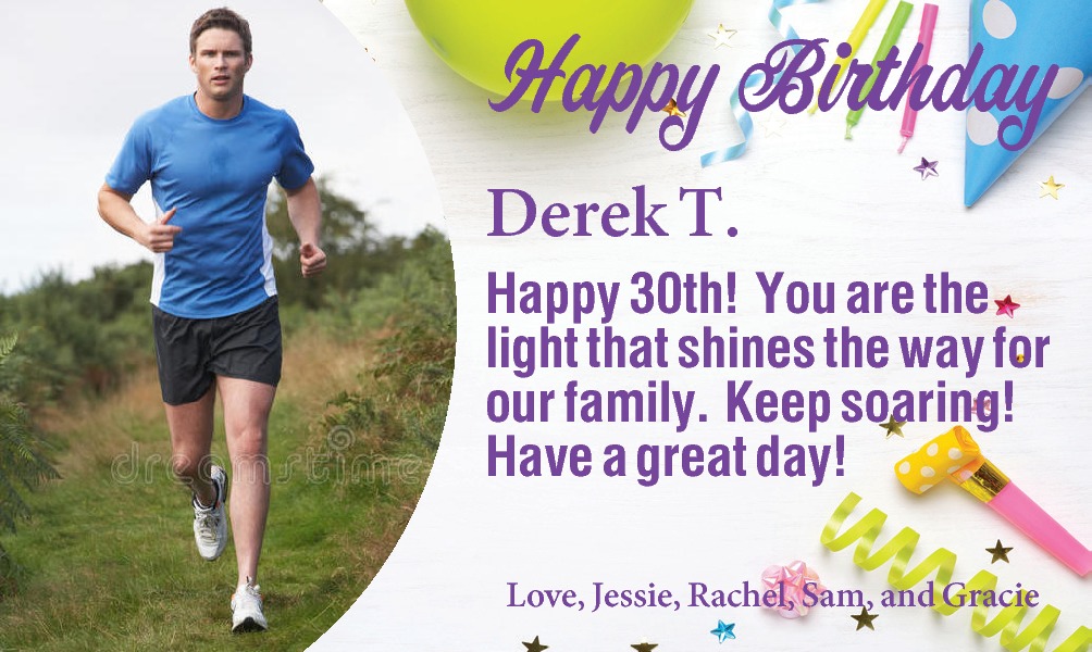  Derek T. Happy 30th!   Derek T. Happy 30th! You are the light that shines the way for our family. Keep soaring! Have a great day! Love, Jessie, Rachel, Sam, and Gracie 
